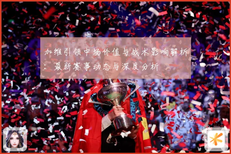 加维引领中场价值与战术影响解析：最新赛事动态与深度分析