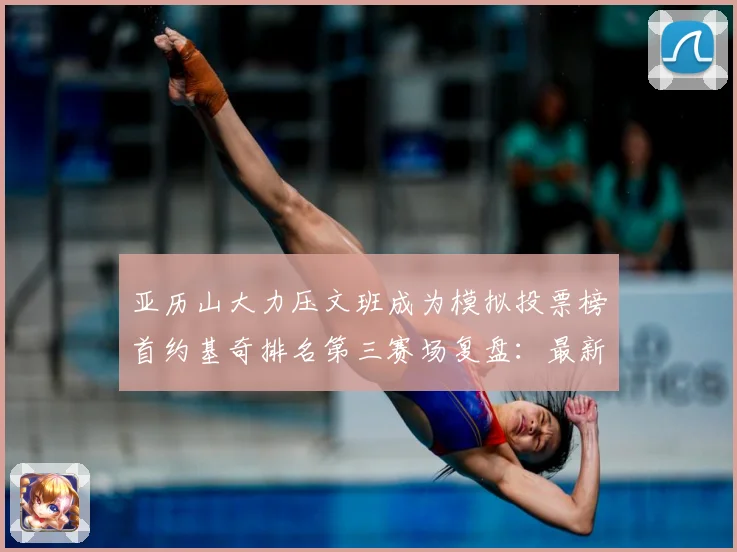 亚历山大力压文班成为模拟投票榜首约基奇排名第三赛场复盘：最新赛事动态与深度分析