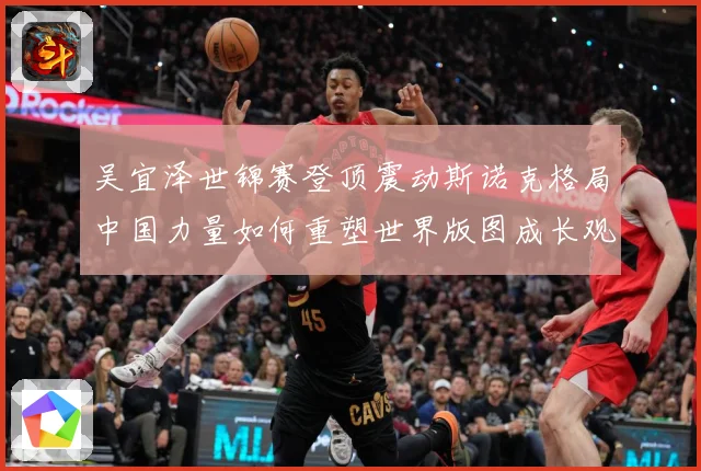 吴宜泽世锦赛登顶震动斯诺克格局中国力量如何重塑世界版图成长观察：最新赛事动态与深度分析