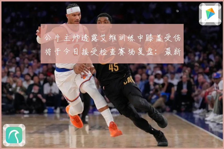 公牛主帅透露艾维训练中膝盖受伤将于今日接受检查赛场复盘：最新赛事动态与深度分析
