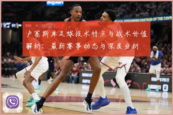 卢塞斯库足球技术特点与战术价值解析：最新赛事动态与深度分析