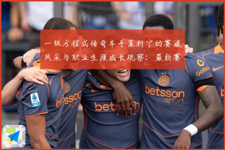 一级方程式传奇车手莱科宁的赛道风采与职业生涯成长观察：最新赛事动态与深度分析