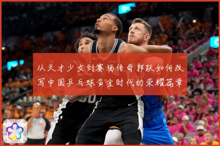从天才少女到赛场传奇郭跃如何改写中国乒乓球黄金时代的荣耀篇章解析：最新赛事动态与深度分析