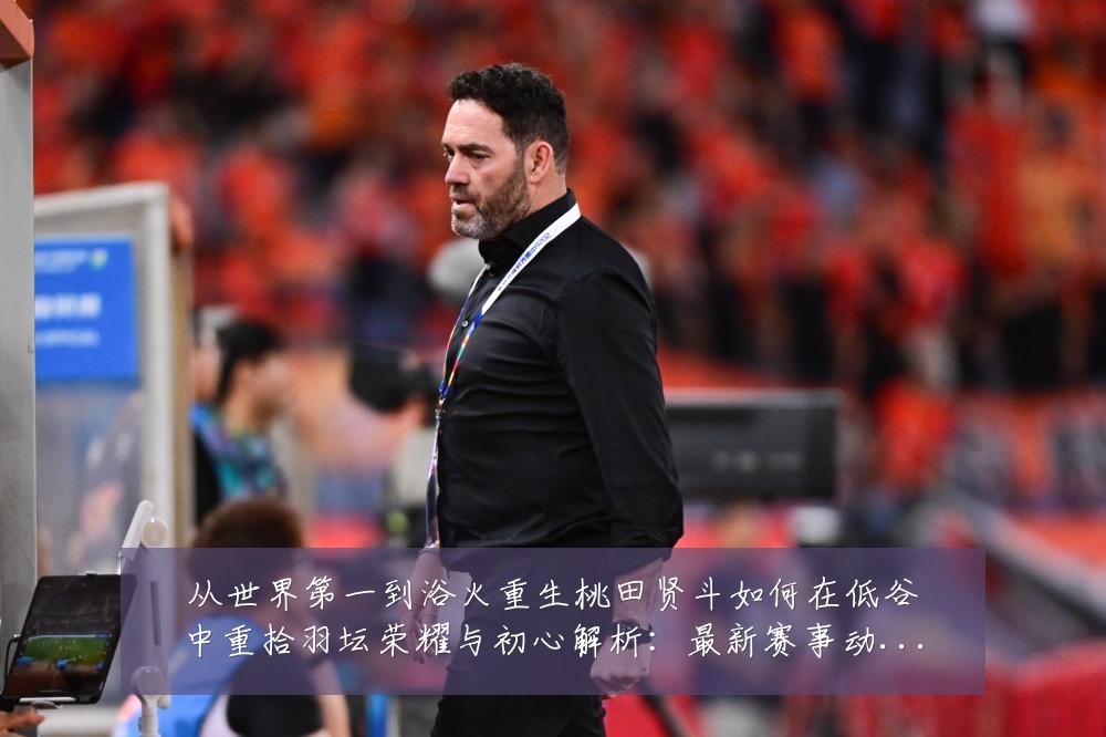 从世界第一到浴火重生桃田贤斗如何在低谷中重拾羽坛荣耀与初心解析:最新赛事动态与深度分析