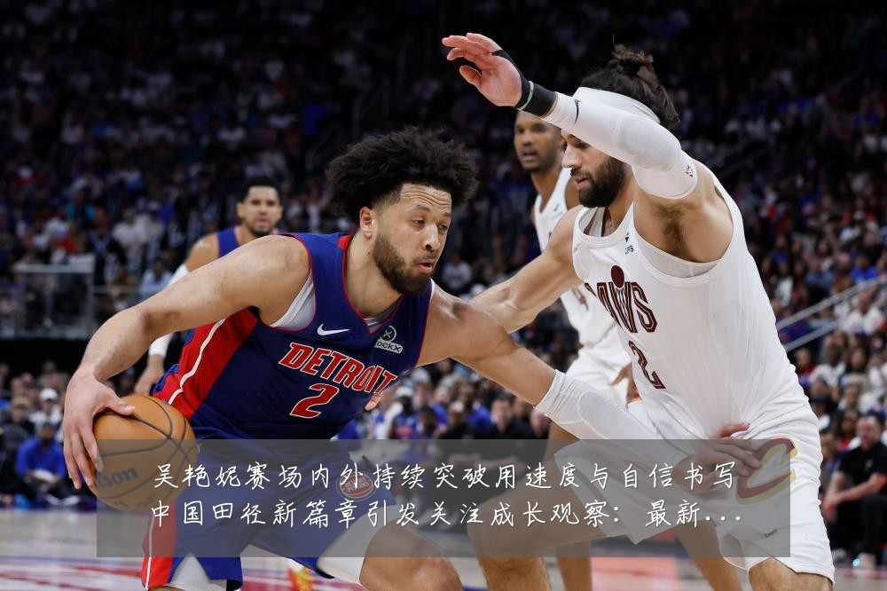 吴艳妮赛场内外持续突破用速度与自信书写中国田径新篇章引发关注成长观察:最新赛事动态与深度分析