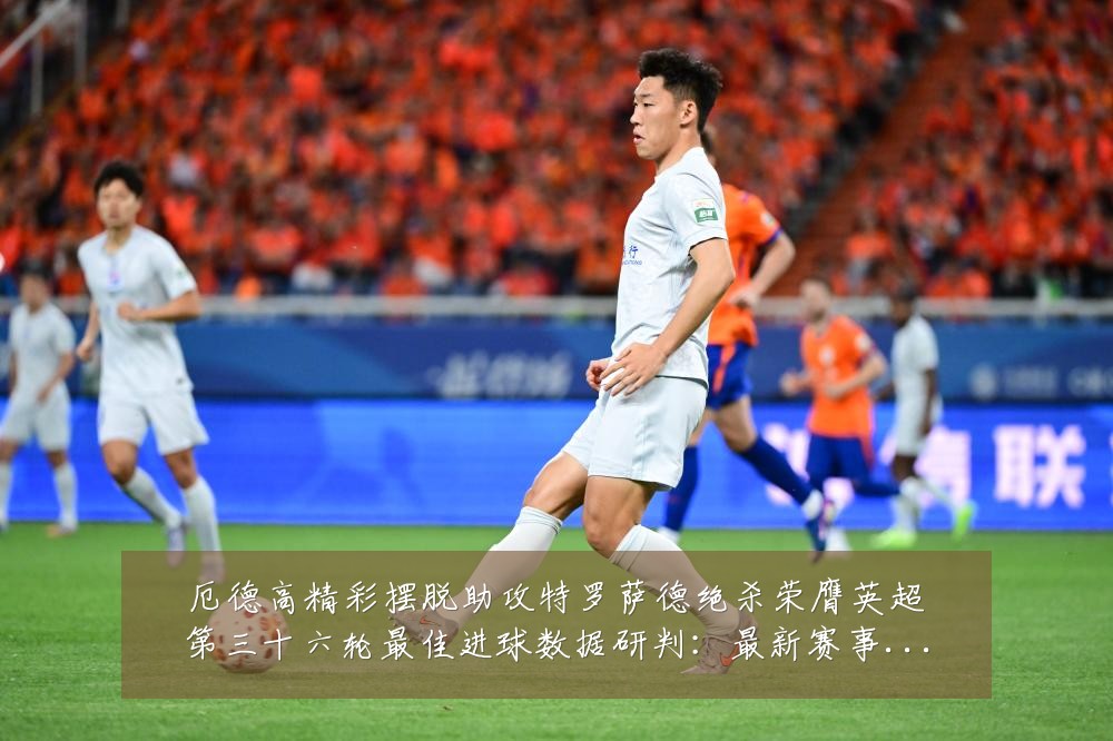 厄德高精彩摆脱助攻特罗萨德绝杀荣膺英超第三十六轮最佳进球数据研判:最新赛事动态与深度分析